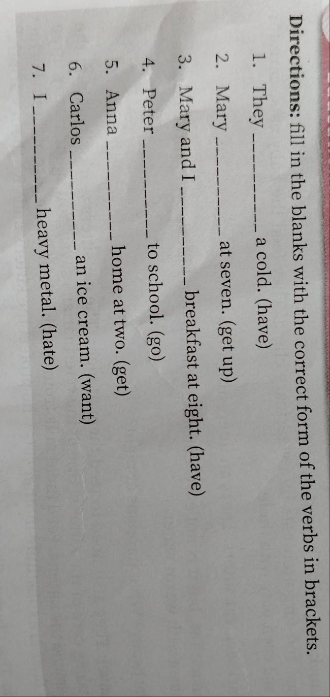 Directions: fill in the blanks with the correct form of the verbs in brackets. 
1. They _a cold. (have) 
2. Mary _at seven. (get up) 
3. Mary and I _breakfast at eight. (have) 
4. Peter _to school. (go) 
5. Anna _home at two. (get) 
6. Carlos _an ice cream. (want) 
7.I _heavy metal. (hate)