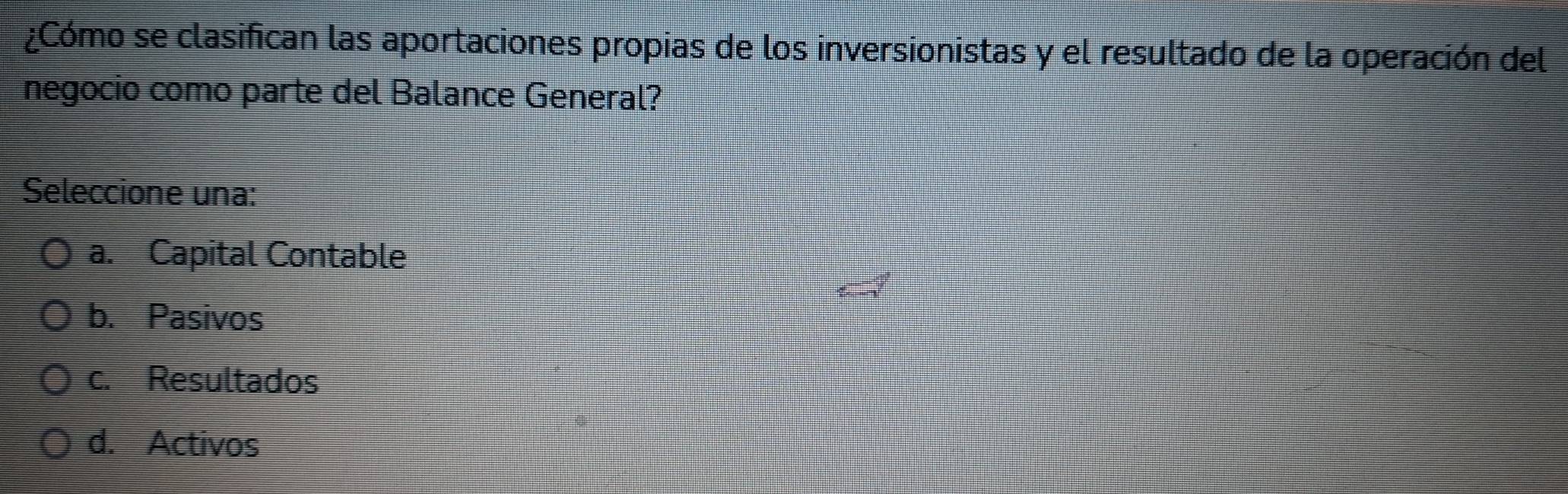 ¿Cómo se clasifican las aportaciones propias de los inversionistas y el resultado de la operación del
negocio como parte del Balance General?
Seleccione una:
a. Capital Contable
b. Pasivos
c. Resultados
d. Activos