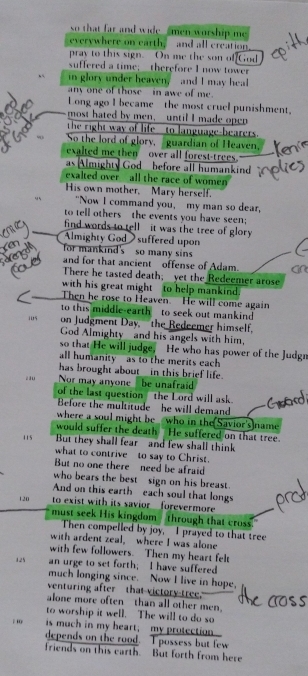so that far and wide  men worship me 
everywhere on earth, and all creation,
pray to this sign. On me the son of[God
suffered a time;  therefore I now tower
in glory under heaven, and I may heal
any one of those - in awe of me .
Long ago I became the most cruel punishment.
most hated by men, until I made open
the right way of life___to language-bearers.
So the lord of glory, guardian of Heaven.
exalted me then over all forest-trees.
as Almighty God  before all humankind
exalted over all the race of women 
His own mother, Mary herself.
"Now I command you, my man so dear,
to tell others the events you have seen;
find words to tell - it was the tree of glory
Almighty Godsuffered upon
for mankind's so many sin
and for that ancient offense of Adam.
There he tasted death; yet the Redeemer arose
with his great might to help mankind.
Then he rose to Heaven. He will come again
to this middle-earth to seek out mankind
i0s on Judgment Day, the Redeemer himself.
God Almighty and his angels with him,
so that He will judge, He who has power of the Judgn
all humanity as to the merits each 
has brought about_in this brief life.
210 Nor may anyone be unafraid
of the last question the Lord will ask.
Before the multitude he will demand
where a soul might be who in the(Savior's)name
would suffer the death He suffered on that tree.
115  But they shall fear and few shall think
what to contrive to say to Christ.
But no one there need be afraid
who bears the best sign on his breast.
And on this earth each soul that longs
120 to exist with its savior forevermore
must seek His kingdom through that cross.
Then compelled by joy, I prayed to that tree
with ardent zeal, where I was alone
with few followers. Then my heart felt
125 an urge to set forth; I have suffered
much longing since. Now I live in hope,
venturing after that victory-tree.
alone more often than all other men.
to worship it well. The will to do so
is much in my heart;  my protection
depends on the rood. I possess but few
friends on this earth. But forth from here