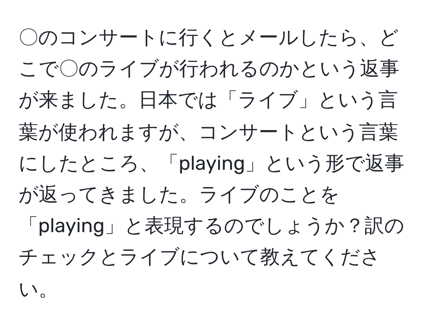 〇のコンサートに行くとメールしたら、どこで〇のライブが行われるのかという返事が来ました。日本では「ライブ」という言葉が使われますが、コンサートという言葉にしたところ、「playing」という形で返事が返ってきました。ライブのことを「playing」と表現するのでしょうか？訳のチェックとライブについて教えてください。