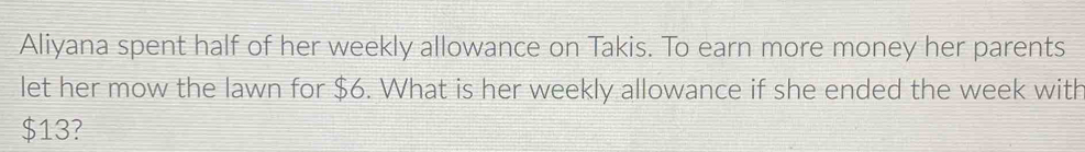 Aliyana spent half of her weekly allowance on Takis. To earn more money her parents 
let her mow the lawn for $6. What is her weekly allowance if she ended the week with
$13?