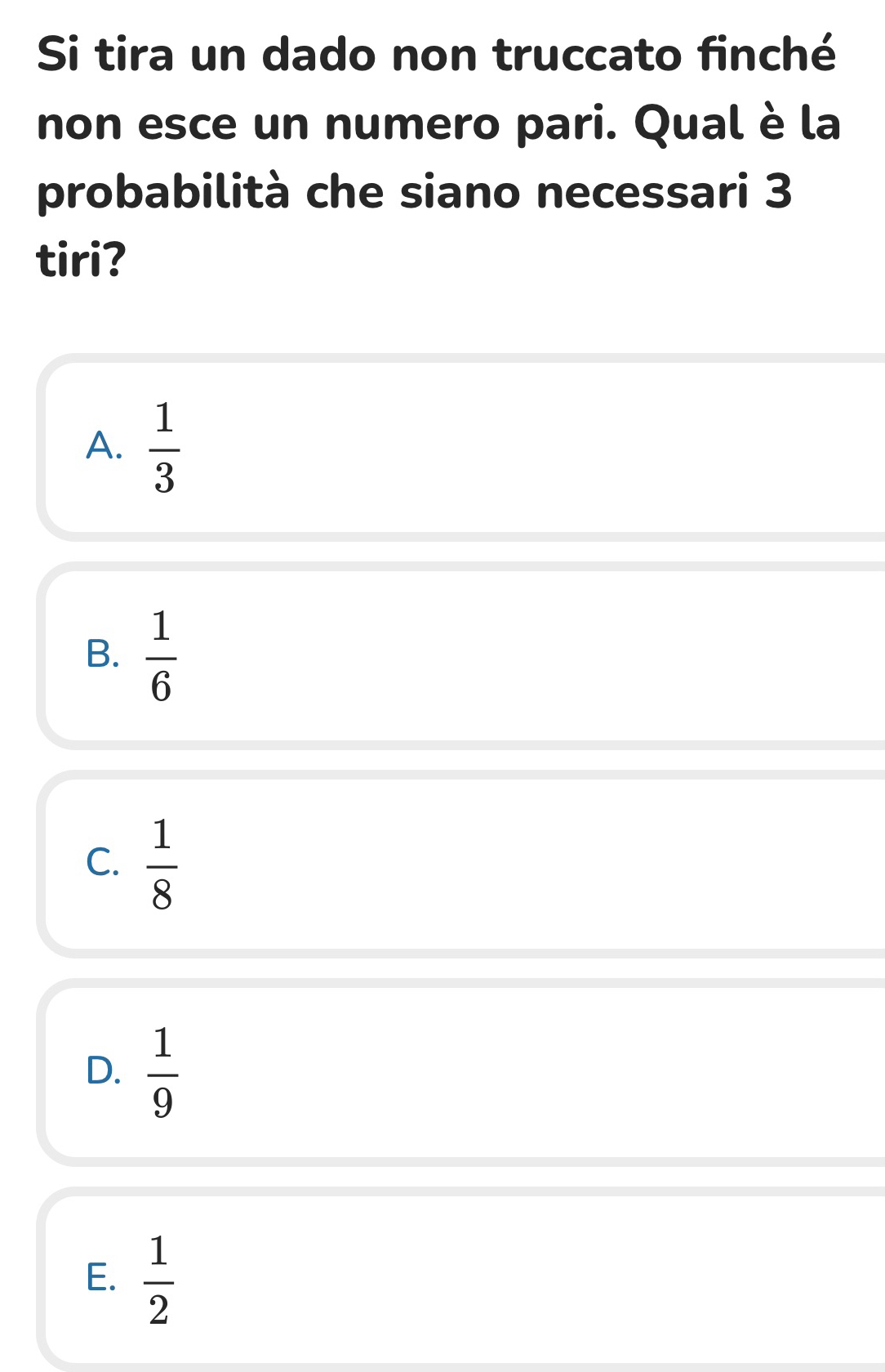 Si tira un dado non truccato finché
non esce un numero pari. Qual è la
probabilità che siano necessari 3
tiri?
A.  1/3 
B.  1/6 
C.  1/8 
D.  1/9 
E.  1/2 