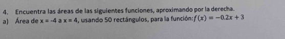 Encuentra las áreas de las siguientes funciones, aproximando por la derecha. 
a) Área de x=-4 a x=4 -, usando 50 rectángulos, para la función: f(x)=-0.2x+3