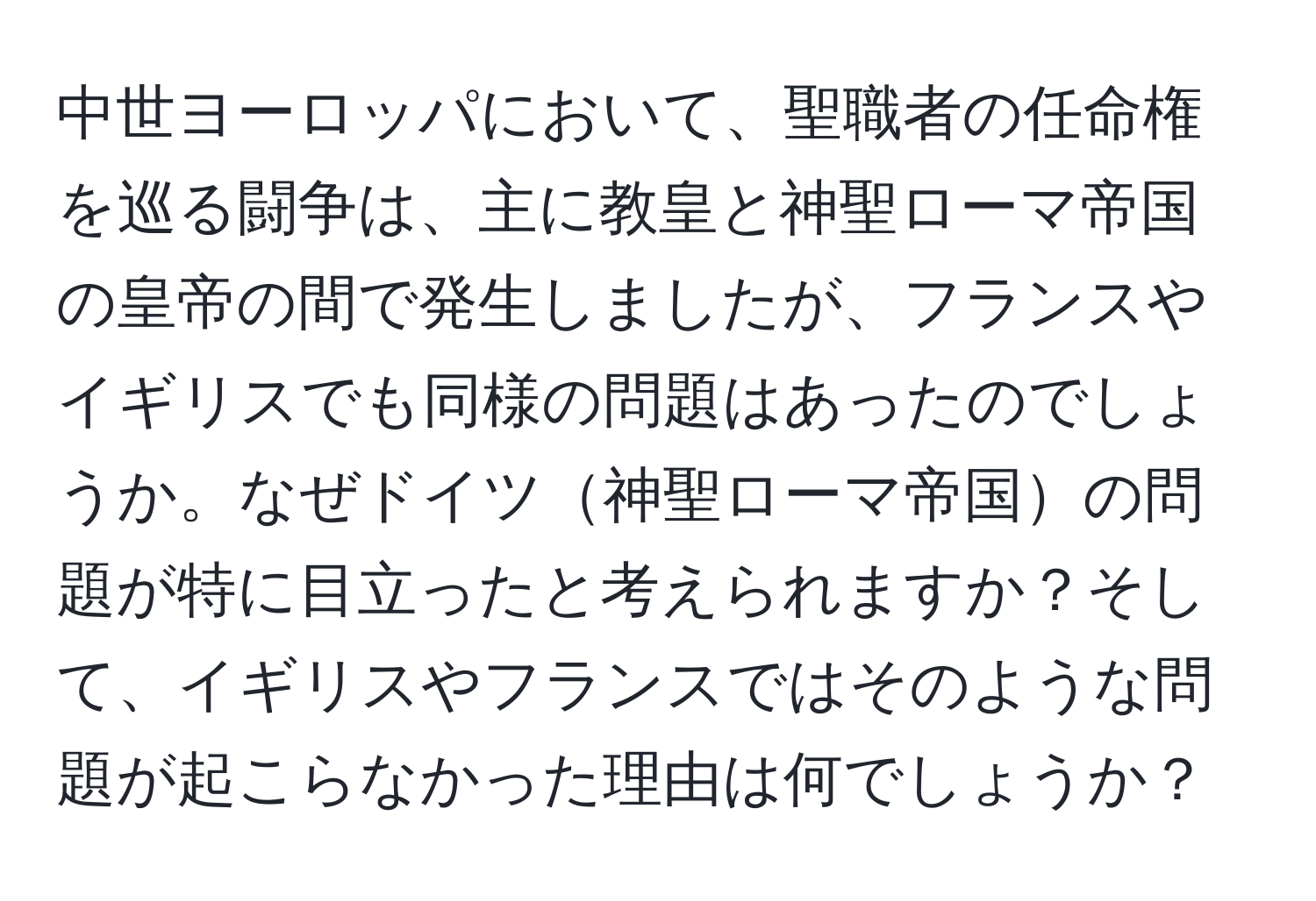 中世ヨーロッパにおいて、聖職者の任命権を巡る闘争は、主に教皇と神聖ローマ帝国の皇帝の間で発生しましたが、フランスやイギリスでも同様の問題はあったのでしょうか。なぜドイツ神聖ローマ帝国の問題が特に目立ったと考えられますか？そして、イギリスやフランスではそのような問題が起こらなかった理由は何でしょうか？