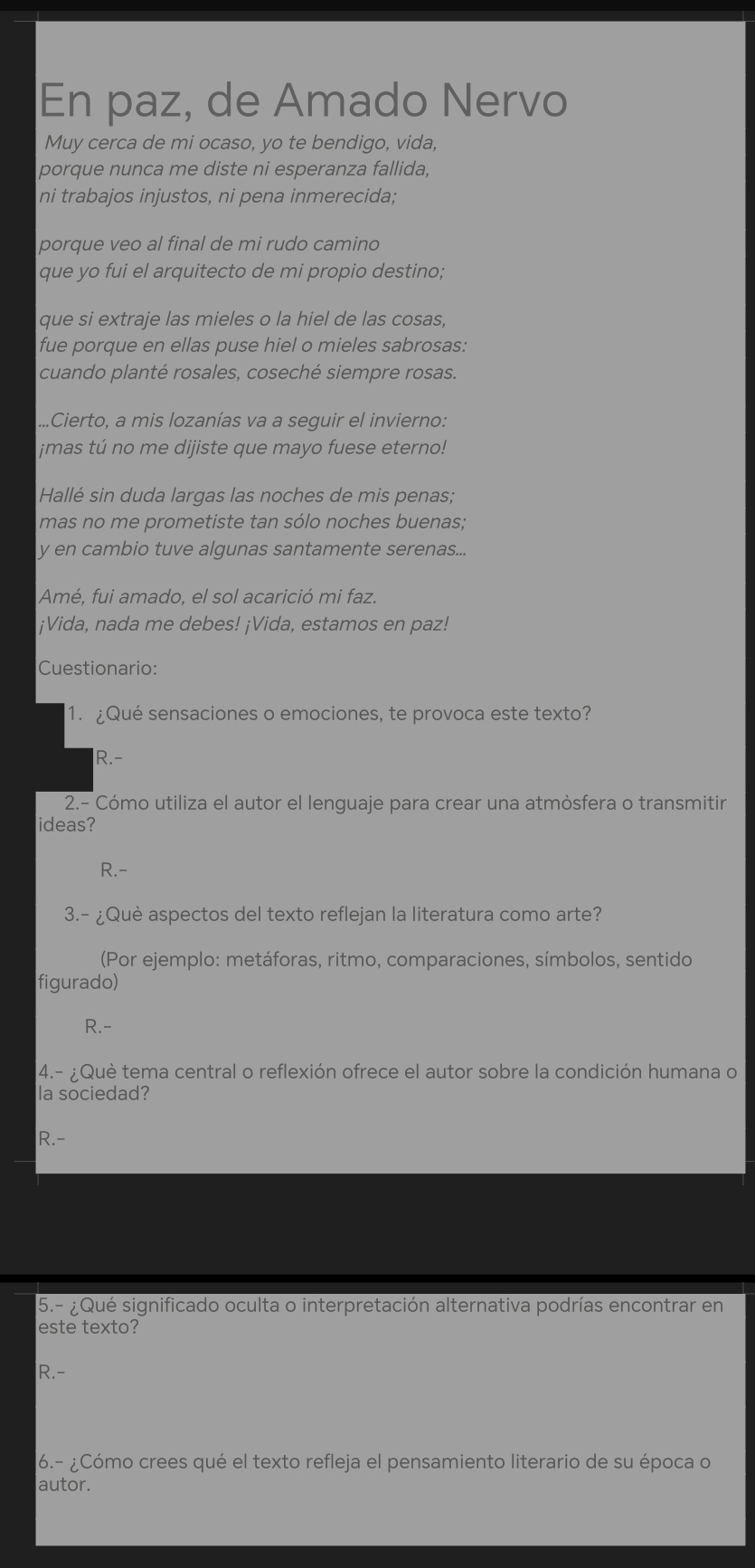 En paz, de Amado Nervo
Muy cerca de mi ocaso, yo te bendigo, vida,
porque nunca me diste ni esperanza fallida,
ni trabajos injustos, ni pena inmerecida;
porque veo al final de mi rudo camino
que yo fui el arquitecto de mi propio destino,
que si extraje las mieles o la hiel de las cosas,
fue porque en ellas puse hiel o mieles sabrosas:
cuando planté rosales, coseché siempre rosas.
...Cierto, a mis lozanías va a seguir el invierno:
¡mas tú no me dijiste que mayo fuese eterno!
Hallé sin duda largas las noches de mis penas;
mas no me prometiste tan sólo noches buenas;
y en cambio tuve algunas santamente serenas...
Amé, fui amado, el sol acarició mi faz.
¡Vida, nada me debes! ¡Vida, estamos en paz!
Cuestionario:
1. ¿Qué sensaciones o emociones, te provoca este texto?
R.-
2.- Cómo utiliza el autor el lenguaje para crear una atmòsfera o transmitir
ideas?
R.-
3.- ¿Què aspectos del texto reflejan la literatura como arte?
(Por ejemplo: metáforas, ritmo, comparaciones, símbolos, sentido
figurado)
R.-
4.- ¿Què tema central o reflexión ofrece el autor sobre la condición humana o
la sociedad?
R.-
5.- ¿Qué significado oculta o interpretación alternativa podrías encontrar en
este texto?
R.-
6.- ¿Cómo crees qué el texto refleja el pensamiento literario de su época o
autor.