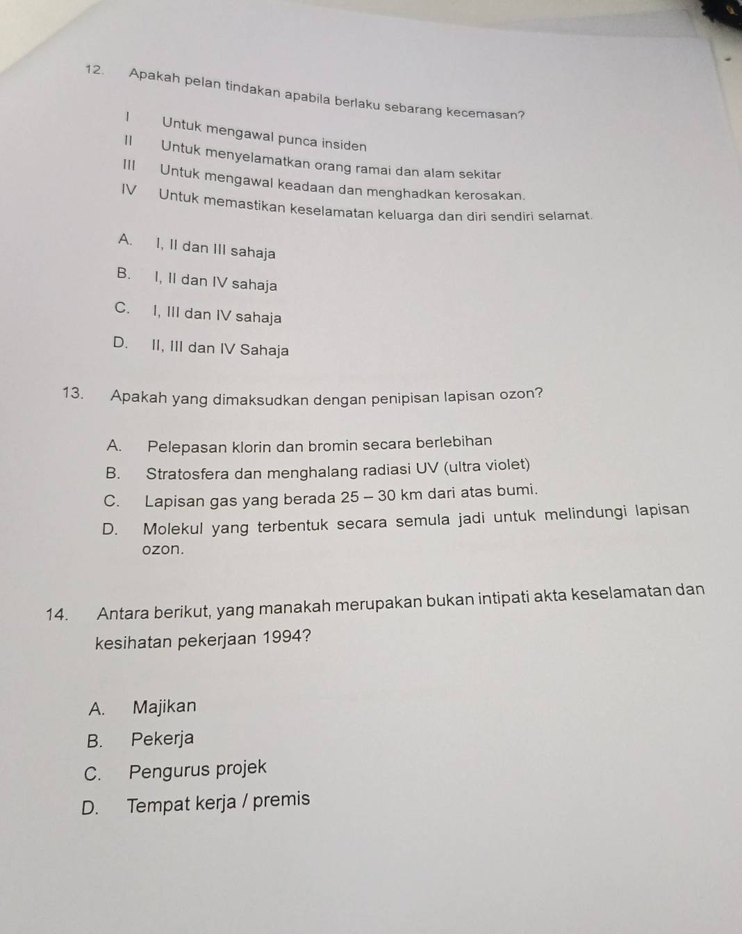 Apakah pelan tindakan apabila berlaku sebarang kecemasan?
I Untuk mengawal punca insiden
II Untuk menyelamatkan orang ramai dan alam sekitar
III Untuk mengawal keadaan dan menghadkan kerosakan.
IV Untuk memastikan keselamatan keluarga dan diri sendiri selamat.
A. I, II dan III sahaja
B. I, II dan IV sahaja
C. I, III dan IV sahaja
D. II, III dan IV Sahaja
13. Apakah yang dimaksudkan dengan penipisan lapisan ozon?
A. Pelepasan klorin dan bromin secara berlebihan
B. Stratosfera dan menghalang radiasi UV (ultra violet)
C. Lapisan gas yang berada 25 - 30 km dari atas bumi.
D. Molekul yang terbentuk secara semula jadi untuk melindungi lapisan
ozon.
14. Antara berikut, yang manakah merupakan bukan intipati akta keselamatan dan
kesihatan pekerjaan 1994?
A. Majikan
B. Pekerja
C. Pengurus projek
D. Tempat kerja / premis