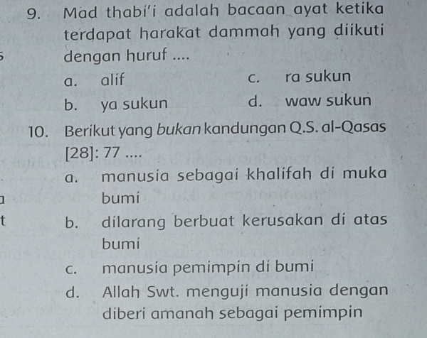 Mad thabi’i adalah bacaan ayat ketika
terdapat harakat dammah yang diikuti
dengan huruf ....
a. alif c. ra sukun
b. ya sukun d. waw sukun
10. Berikut yang bukan kandungan Q.S. al-Qasas
[28]: 77 ....
a. manusia sebagai khalifah di muka
bumi
t b. dilarang berbuat kerusakan di atas
bumí
c. manusia pemimpin di bumi
d. Allah Swt. menguji manusia dengan
diberi amanah sebagai pemimpin