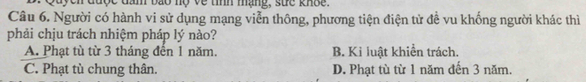 Quyen được đầm bão nộ về tíình mạng, sức khốc.
Câu 6. Người có hành vi sử dụng mạng viễn thông, phương tiện điện tử đề vu khống người khác thì
phải chịu trách nhiệm pháp lý nào?
A. Phạt tù từ 3 tháng đến 1 năm. B. Kỉ luật khiển trách.
C. Phạt tù chung thân. D. Phạt tù từ 1 năm đến 3 năm.