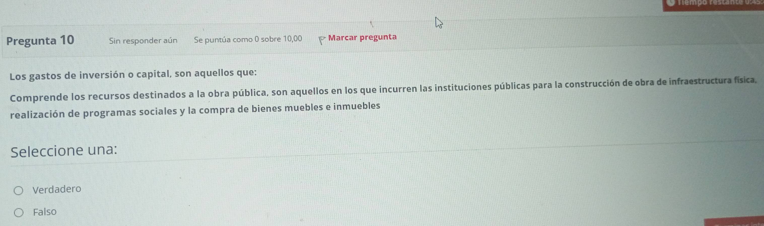 Pregunta 10 Sin responder aún Se puntúa como 0 sobre 10,00 Marcar pregunta
Los gastos de inversión o capital, son aquellos que:
Comprende los recursos destinados a la obra pública, son aquellos en los que incurren las instituciones públicas para la construcción de obra de infraestructura física,
realización de programas sociales y la compra de bienes muebles e inmuebles
Seleccione una:
Verdadero
Falso