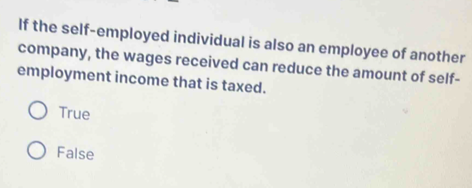 If the self-employed individual is also an employee of another
company, the wages received can reduce the amount of self-
employment income that is taxed.
True
False