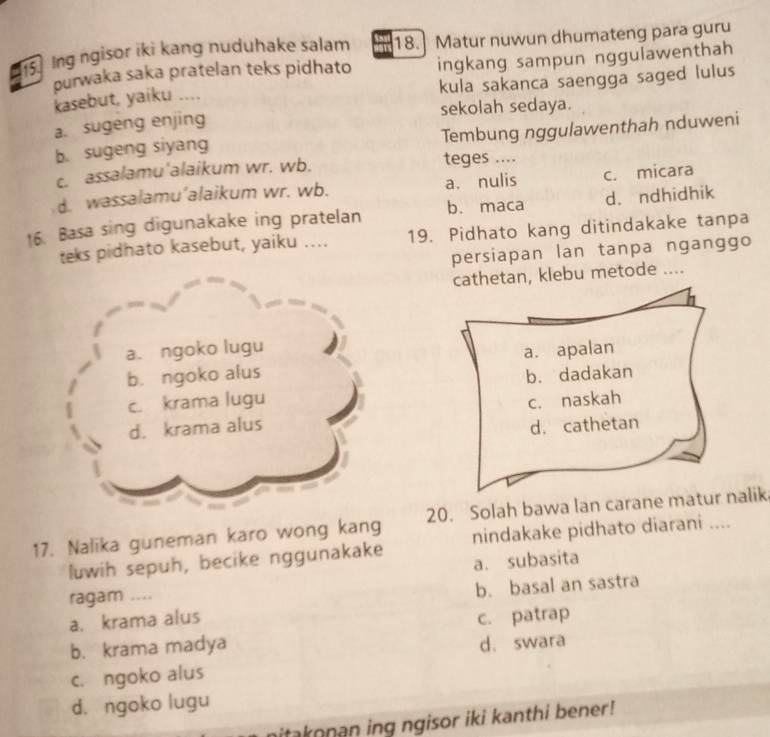 Ing ngisor iki kang nuduhake salam 18.] Matur nuwun dhumateng para guru
purwaka saka pratelan teks pidhato ingkang sampun nggulawenthah
kasebut, yaiku .... kula sakanca saengga saged lulus
sekolah sedaya.
a. sugeng enjing
b. sugeng siyang Tembung nggulawenthah nduweni
c. assalamu'alaikum wr. wb. teges ....
d. wassalamu’alaikum wr. wb. a. nulis c. micara
b. maca d. ndhidhik
16. Basa sing digunakake ing pratelan 19. Pidhato kang ditindakake tanpa
teks pidhato kasebut, yaiku ....
persiapan lan tanpa nganggo
cathetan, klebu metode ....
a. ngoko lugu
b. ngoko alus a. apalan
c. krama lugu b. dadakan
d. krama alus c. naskah
d. cathetan
17. Nalika guneman karo wong kang 20. Solah bawa lan carane matur nalik
luwih sepuh, becike nggunakake nindakake pidhato diarani ....
ragam .... a. subasita
a. krama alus b. basal an sastra
b. krama madya c. patrap
d. swara
c. ngoko alus
d. ngoko lugu
itakonan ing ngisor iki kanthi bener!