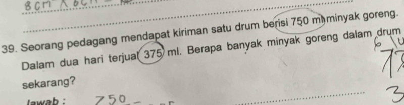 Seorang pedagang mendapat kiriman satu drum berisi 750 m minyak goreng. 
Dalam dua hari terjual 375 ml. Berapa banyak minyak goreng dalam drum 
_ 
sekarang? 
lawab : 750