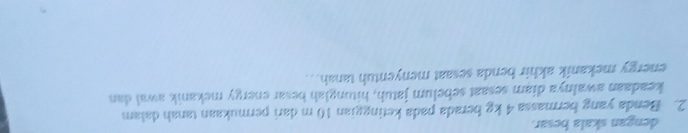 dengan skala besar. 
2. Benda yang bermassa 4 kg berada pada ketinggian 10 m dari permukaan tanah dalam 
keadaan awalnya diam sesaat sebelum jatuh, hitunglah besar energy mekanik awal dan 
energy mekanik akhir benda sesaat menyentuh tanah. .