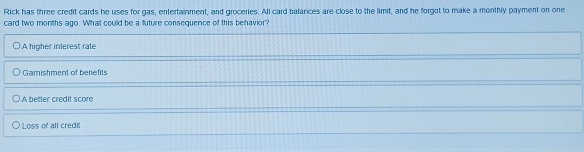 Rick has three credit cards he uses for gas, entertainment, and groceries. All card balances are close to the limit, and he forgot to make a monthly payment on one
card two months ago. What could be a future consequence of this behavior?
A higher interest rate
Gamishment of benefits
A better credit score
Loss of all credi