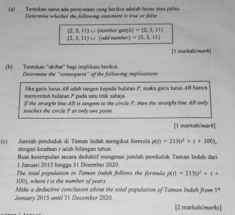 Tentukan sama ada pernyataan yang berikut adalah benar atau palsu. 
Determine whether the following statement is true or false.
 2,3,11 ∪ nombor ganjil = 2,3,11
 2,3,11 ∪ odd number = 2,3,11
[1 markah/mark] 
(b) Tentukan “akibat” bagi implikasi berikut. 
Determine the “consequent” of the following implications. 
Jika garis lurus AB ialah tangen kepada bulatan P, maka garis lurus AB hanya 
menyentuh bulatan P pada satu titik sahaja. 
If the straight line AB is tangent to the circle P. then the straight line AB only 
touches the circle P at only one point. 
[1 markah/mark] 
(c) Jumlah penduduk di Taman Indah mengikut formula p(t)=215(t^2+t+100), 
dengan keadaan t ialah bilangan tahun. 
Buat kesímpulan secara deduktif mengenai jumlah penduduk Taman Indah dari 
1 Januari 2015 hingga 31 Disember 2020. 
The total population in Taman Indah follows the formula p(t)=215(t^2+t+
100), where t is the number of years. 
Make a deductive conclusion about the total population of Taman Indah from 1^(st)
January 2015 until 31 December 2020. 
[2 markah/marks]