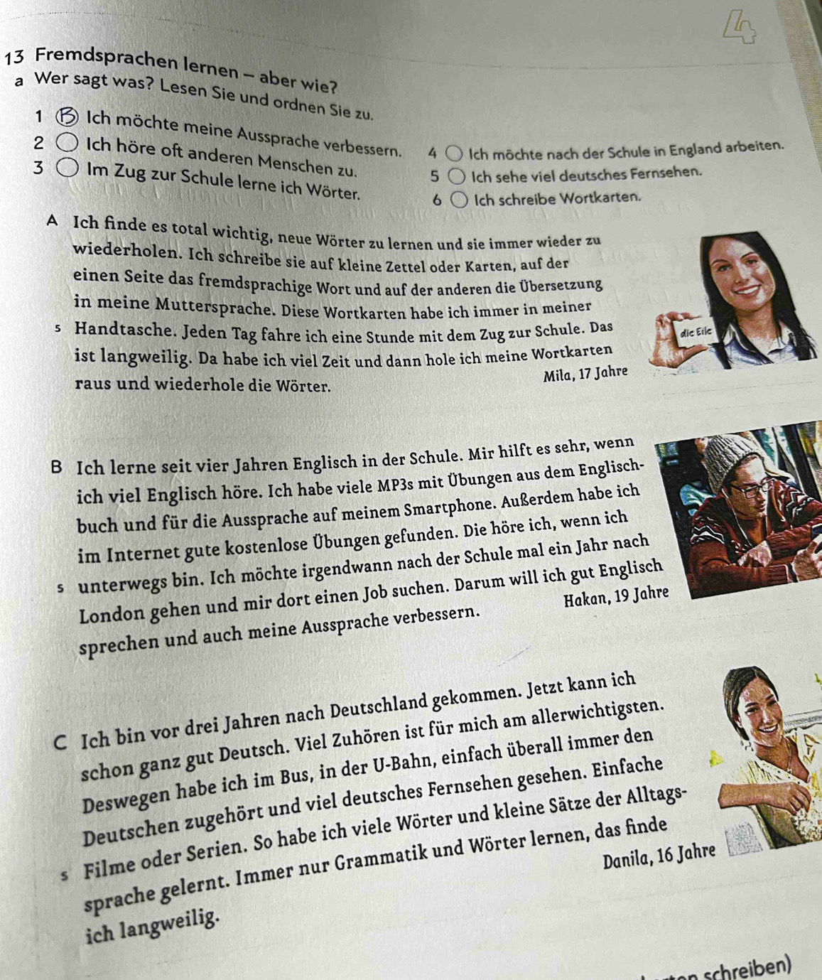 Fremdsprachen lernen - aber wie?
a Wer sagt was? Lesen Sie und ordnen Sie zu.
1 ) Ich möchte meine Aussprache verbessern. 4 Ich möchte nach der Schule in England arbeiten.
2 Ich höre oft anderen Menschen zu. 5 Ich sehe viel deutsches Fernsehen.
3 Im Zug zur Schule lerne ich Wörter. 6 Ich schreibe Wortkarten.
A Ich finde es total wichtig, neue Wörter zu lernen und sie immer wieder zu
wiederholen. Ich schreibe sie auf kleine Zettel oder Karten, auf der
einen Seite das fremdsprachige Wort und auf der anderen die Übersetzung
in meine Muttersprache. Diese Wortkarten habe ich immer in meiner
s Handtasche. Jeden Tag fahre ich eine Stunde mit dem Zug zur Schule. Das
ist langweilig. Da habe ich viel Zeit und dann hole ich meine Wortkarten
Mila, 17 Jahre
raus und wiederhole die Wörter.
B Ich lerne seit vier Jahren Englisch in der Schule. Mir hilft es sehr, wenn
ich viel Englisch höre. Ich habe viele MP3s mit Übungen aus dem Englisch-
buch und für die Aussprache auf meinem Smartphone. Außerdem habe ich
im Internet gute kostenlose Übungen gefunden. Die höre ich, wenn ich
s  unterwegs bin. Ich möchte irgendwann nach der Schule mal ein Jahr nach
London gehen und mir dort einen Job suchen. Darum will ich gut Englisc
sprechen und auch meine Aussprache verbessern. Hakan, 19 Ja
C Ich bin vor drei Jahren nach Deutschland gekommen. Jetzt kann ich
schon ganz gut Deutsch. Viel Zuhören ist für mich am allerwichtigsten.
Deswegen habe ich im Bus, in der U-Bahn, einfach überall immer den
Deutschen zugehört und viel deutsches Fernsehen gesehen. Einfache
s Filme oder Serien. So habe ich viele Wörter und kleine Sätze der Alltags-
Danila, 16 Jahre
sprache gelernt. Immer nur Grammatik und Wörter lernen, das finde
ich langweilig.