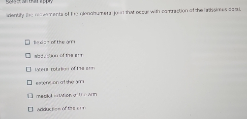 Select all that apply
identify the movements of the glenohumeral joint that occur with contraction of the latissimus dorsi.
flexion of the arm
abduction of the arm
lateral rotation of the arm
extension of the arm
medial rotation of the arm
adduction of the arm