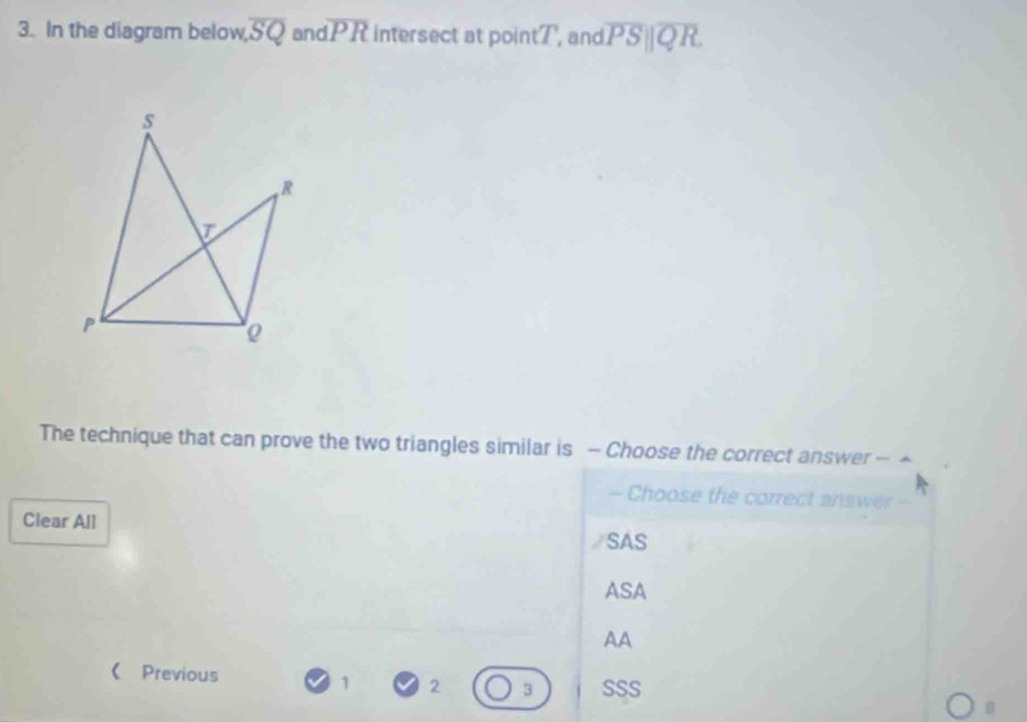 In the diagram below, overline SQ an overline PR intersect at poin tT , and overline PS||overline QR
s
R
T
P
Q
The technique that can prove the two triangles similar is - Choose the correct answer - ▲
— Choose the correct answer =-
Clear All SAS
ASA
AA
 Previous 1 2 3 SSS