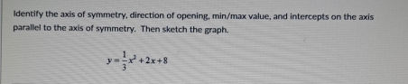 ldentify the axis of symmetry, direction of opening, min/max value, and intercepts on the axis 
parallel to the axis of symmetry. Then sketch the graph.
y= 1/3 x^2+2x+8