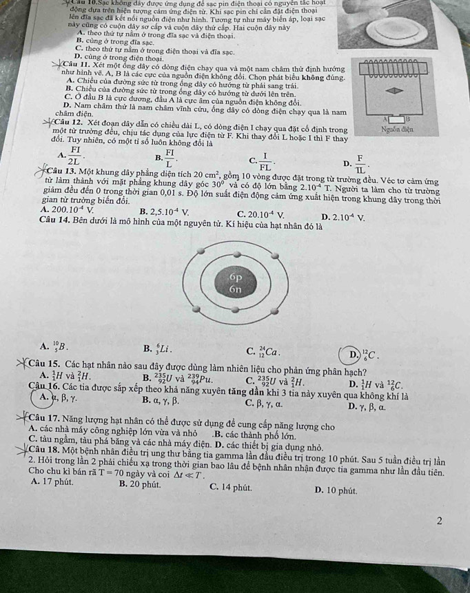 Câu 10.Sạc không dây được ứng dụng để sạc pin điện thoại có nguyễn tắc hoại
động dựa trên hiện tượng cảm ứng điện từ. Khi sạc pin chỉ cần đặt điện thoại
lên đĩa sạc đã kết nổi nguồn điện như hình. Tương tự như máy biển áp, loại sạc
này cũng có cuộn dây sơ cấp và cuộn dây thứ cấp. Hai cuộn dây này
A. theo thứ tự nằm ở trong đĩa sạc và điện thoại.
B. cùng ở trong đĩa sạc.
C. theo thứ tự nằm ở trong điện thoại và đĩa sạc.
D. cùng ở trong điện thoại.
Câu 11. Xét một ổng dây có dòng điện chạy qua và một nam châm thử định hướng
như hình vẽ. A, B là các cực của nguồn điện không đổi. Chọn phát biểu không đủng.
A. Chiều của đường sức từ trong ống dây có hướng từ phải sang trái
B. Chiều của đường sức từ trong ống dây có hướng từ dưới lên trên.
C. Ở đầu B là cực dương, đầu A là cực âm của nguồn điện không đổi
D. Nam châm thử là nam châm vĩnh cửu, ống dây có dòng điện chạy qua là nam
châm điện 
Câu 12. Xét đoạn dây dẫn có chiều dài L, có dòng điện I chạy qua đặt cố định trong
một từ trường đều, chịu tác dụng của lực điện từ F. Khi thay đổi L hoặc I thì F thay
đổi. Tuy nhiên, có một tỉ số luôn không đổi là
A.  FI/2L . B.  FI/L . C  I/FL . D.  F/IL .
Câu 13. Một khung dây phẳng diện tích 20cm^2 , gồm 10 vòng được đặt trong từ trường đều. Véc tơ cảm ứng
từ làm thành với mặt phẳng khung dây góc 30° và có độ lớn bằng 2.10^(-4)T : Người ta làm cho từ trường
giảm đều đến 0 trong thời gian 0,01 s. Độ lớn suất điện động cảm ứng xuất hiện trong khung dây trong thời
gian từ trường biến đổi.
A. 200.10^(-4)V. B. 2,5.10^(-4)V. C. 20.10^(-4)V. D. 2.10^(-4)V.
Câu 14. Bên dưới là mô hình của một nguyên tử. Kí hiệu của hạt nhân đó là
A. _5^(10)B. B. _3^6Li. C. _(12)^(24)Ca. D. _6^(12)C.
Câu 15. Các hạt nhân nào sau đây được dùng làm nhiên liệu cho phản ứng phân hạch?
A. _1^1H và _1^2H. B. _(92)^(235)U và _(94)^(239)Pu. C. _(92)^(235)U và _1^2H. D. _1^1H và _6^(12)C.
Câu 16. Các tia được sắp xếp theo khả năng xuyên tăng dần khi 3 tỉa này xuyên qua không khí là
A. α, β, γ. B. α, γ, β. C. β,γ, α. D. γ, β, α.
Câu 17. Năng lượng hạt nhân có thể được sử dụng đề cung cấp năng lượng cho
A. các nhà máy công nghiệp lớn vừa và nhỏ .B. các thành phố lớn.
C. tàu ngầm, tàu phá băng và các nhà máy điện. D. các thiết bị gia dụng nhỏ.
Câu 18. Một bệnh nhân điều trị ung thư bằng tia gamma lần đầu điều trị trong 10 phút. Sau 5 tuần điều trị lần
2. Hỏi trong lần 2 phải chiếu xạ trong thời gian bao lâu để bệnh nhân nhận được tia gamma như lần đầu tiên.
Cho chu kì bán rã T=70 ngày và coi △ tll T.
A. 17 phút. B. 20 phút. C. 14 phút. D. 10 phút.
2