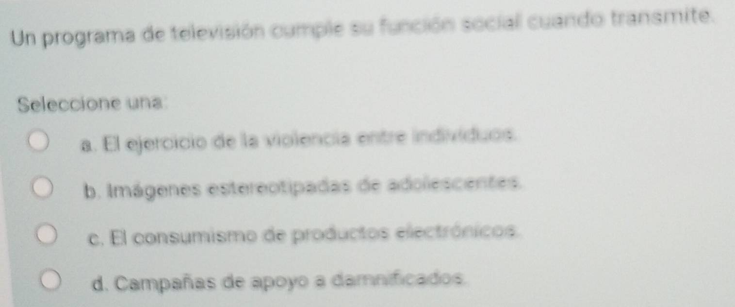 Un programa de televisión cumple su función social cuando transmite.
Seleccione una
a. El ejercicio de la violencia entre indivíduos.
b. Imágenes estereotipadas de adolescentes.
c. El consumismo de productos electrónicos.
d. Campañas de apoyo a damnificados.