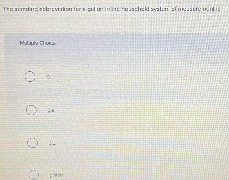 The standard abbreviation for a gallon in the household system of measurement is
Multiple Choice
G.
gal.
GL.
gallon.