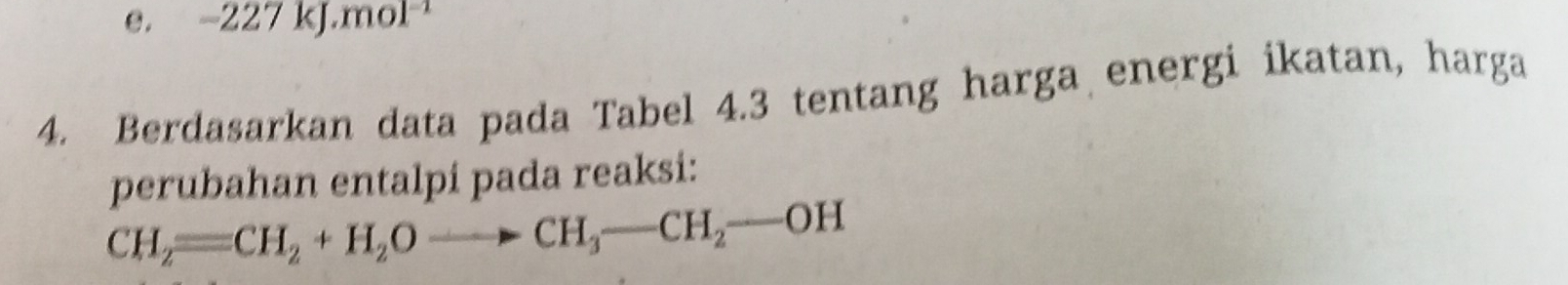 e. -2 27 kJ.mol¹
4. Berdasarkan data pada Tabel 4.3 tentang harga energi ikatan, harga
perubahan entalpi pada reaksi:
CH_2=CH_2+H_2Oto CH_3-CH_2-OH