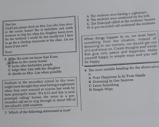 A The students were having a nightmare.
Could you please check on Mrs. Lim who lives alone B The students were awakened by the bell.
Sian Lee,
in the corner house? She is bedridden and needs C The Principal called at the students' houses
someone to help her when her daughter leaves town D A pre-recorded call awakened the students.
for the weekend. I would do this usually but I have
to go for a checkup tomorrow at the clinic. Let me When things happen to us, we must learn
something from the situation. Instead of
know if you can't.
Kuan drowning in our sorrows, we should get out
of it and move on. Create thoughts and words
that give only peace and happiness. Make
6 From the note we know that Kuan yourself happy in simple ways and you will
A lives in the corner house
B looks after bedridden people be happy.
C helps Mrs. Lim with her daughter
D checks on Mrs. Lim when possible 8 The most suitable heading for the above advic
is
Students in the secondary school in this town A Your Happiness Is In Your Hands
might have thought they were having a nightmare B Drowning In Our Sorrows
when they were aroused at sunrise last week by C Learn Something
their principal’s voice. ‘It’s 6.15 and this is your D Simple Ways
principal calling' booms the voice in a pre
recorded call set to ring through to about 500 of
the school's 1200 students.
7 Which of the following statements is true?