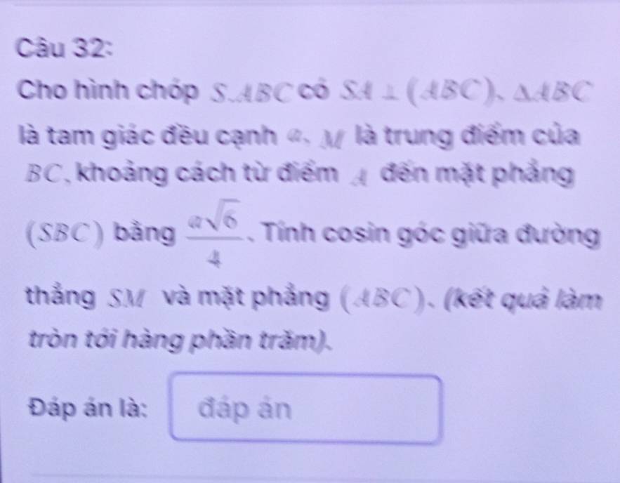 Cho hình chóp S.ABCcos SA⊥ (ABC).△ ABC
là tam giác đều cạnh «. M là trung điểm của
BC, khoảng cách từ điểm đến mặt phẳng 
. SBC) bảng  asqrt(6)/4 . Tính cosin góc giữa đường 
thắng SM và mặt phẳng (ABC). (kết quả làm 
tròn tói hàng phần trăm). 
Đáp án là: đáp án