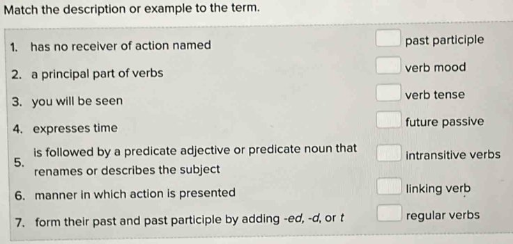 Match the description or example to the term. 
1. has no receiver of action named past participle 
2. a principal part of verbs verb mood 
3. you will be seen verb tense 
4. expresses time future passive 
is followed by a predicate adjective or predicate noun that 
5. intransitive verbs 
renames or describes the subject 
6. manner in which action is presented linking verb 
7. form their past and past participle by adding -ed, -d, or t regular verbs