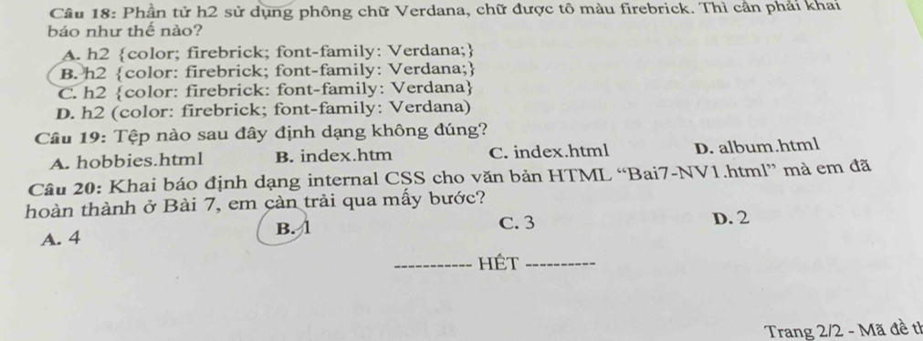 Cầu 18: Phần tử h2 sử dụng phông chữ Verdana, chữ được tô màu firebrick. Thì cần phải khai
báo như thế nào?
A. h2 color; firebrick; font-family: Verdana;
B. h2 color: firebrick; font-family: Verdana;
C. h2 color: firebrick: font-family: Verdana
D. h2 (color: firebrick; font-family: Verdana)
Câu 19: Tệp nào sau đây định dạng không đúng?
A. hobbies.html B. index.htm C. index.html D. album.html
Câu 20: Khai báo định dạng internal CSS cho văn bản HTML “Bai7-NV1.html” mà em đã
hoàn thành ở Bài 7, em càn trải qua mấy bước?
C. 3
A. 4 B. 1 D. 2
_hét_
Trang 2/2 - Mã đề tỉ