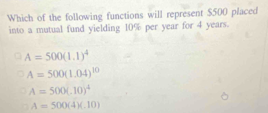 Which of the following functions will represent $500 placed
into a mutual fund yielding 10% per year for 4 years.
A=500(1.1)^4
A=500(1.04)^10
A=500(.10)^4
A=500(4)(.10)