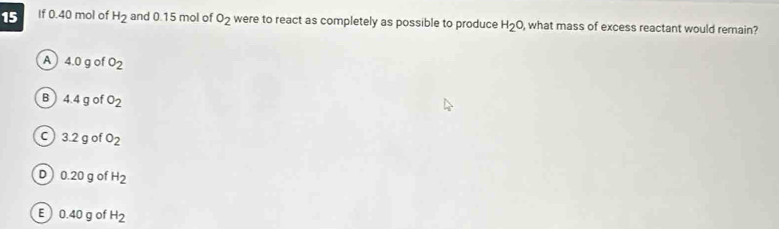 If 0.40 mol of H_2 and 0.15 mol of o_2 were to react as completely as possible to produce H_2O , what mass of excess reactant would remain?
A 4.0gofO_2
B 4.4g ofO_2
C 3.2 g of o_2
D 0.20 g of H_2
E  0.40 g of H_2