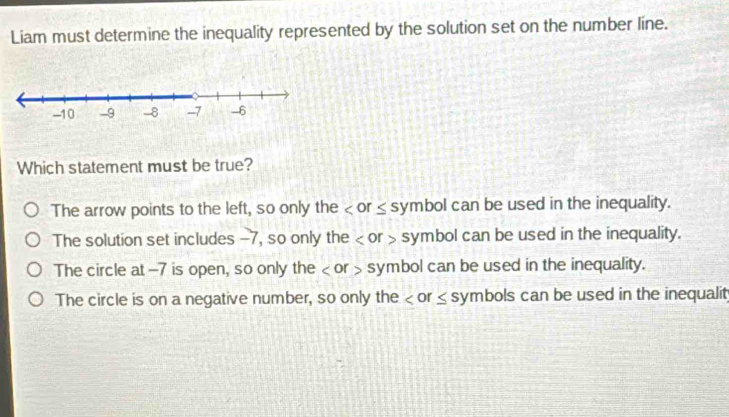 Liam must determine the inequality represented by the solution set on the number line.
Which statement must be true?
The arrow points to the left, so only the
The solution set includes -7, so only the or symbol can be used in the inequality.
The circle at -7 is open, so only the or symbol can be used in the inequality.
The circle is on a negative number, so only the or ≤ symbols can be used in the inequalit