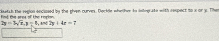 Sketch the region enclosed by the given curves. Decide whether to integrate with respect to x or y Then 
find the area of the region.
2y=3sqrt(x), y=5 , and 2y+4z=7