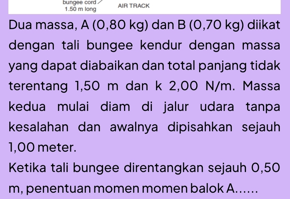 bungee cord AIR TRACK
1.50 m long 
Dua massa, A (0,80 kg) dan B (0,70 kg) diikat 
dengan tali bungee kendur dengan massa 
yang dapat diabaikan dan total panjang tidak 
terentang 1,50 m dan k 2,00 N/m. Massa 
kedua mulai diam di jalur udara tanpa 
kesalahan dan awalnya dipisahkan sejauh
1,00 meter. 
Ketika tali bungee direntangkan sejauh 0,50
m, penentuan momen momen balok A......