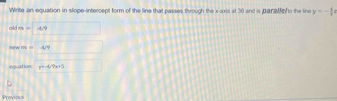 Write an equation in slope-intercept form of the line that passes through the x-axis at 36 and is paralle/to the line y=- 4/9 x
old m=-4/9^(□) 
new m=-4/9 CM= 
equation: y=-4/9x+5
Previous