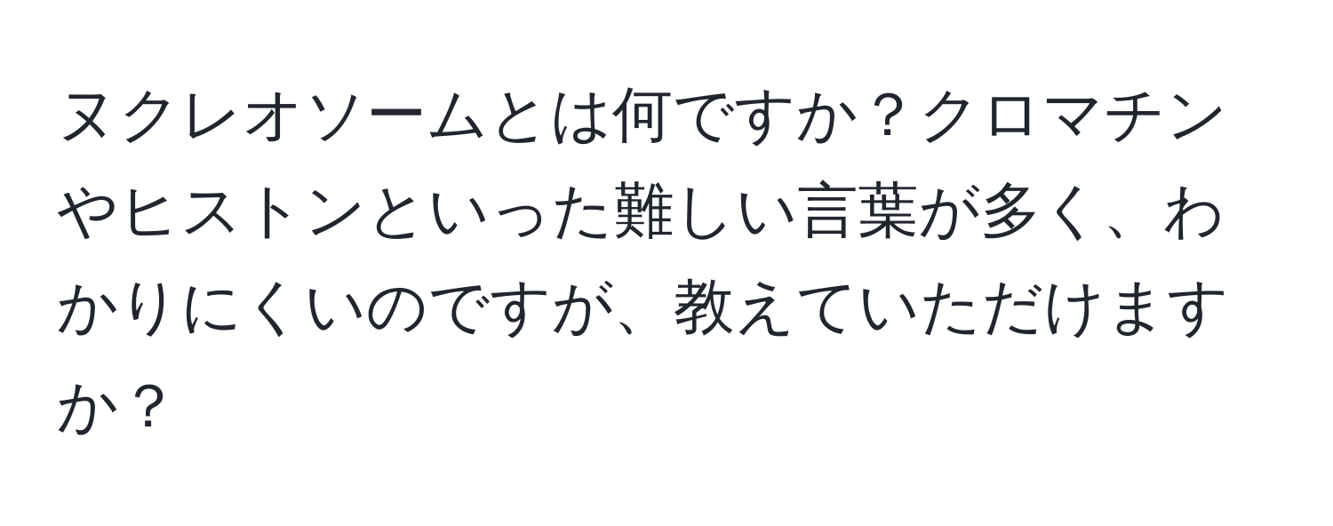 ヌクレオソームとは何ですか？クロマチンやヒストンといった難しい言葉が多く、わかりにくいのですが、教えていただけますか？