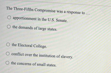 The Three-Fifths Compromise was a response to …
apportionment in the U.S. Senate.
the demands of large states.
the Electoral College.
conflict over the institution of slavery.
the concerns of small states.