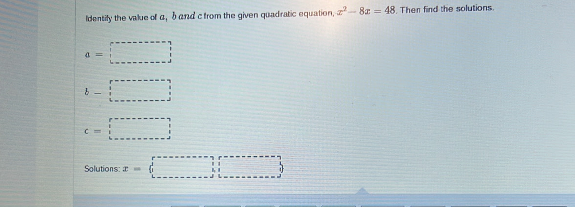 Identify the value of a, b and c from the given quadratic equation, x^2-8x=48. Then find the solutions.
a=□
b=□
c=□
Solutions: x=□