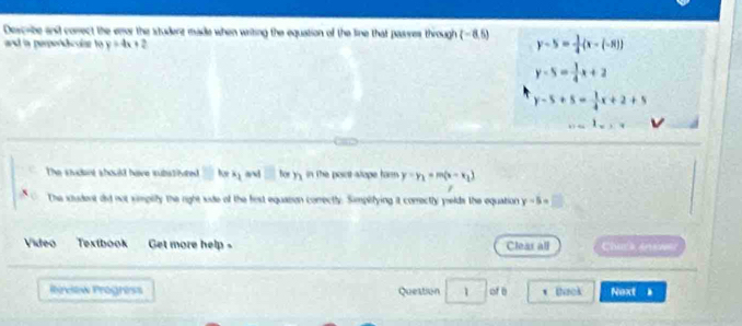 Describe and conect the enor the student made when writing the equation of the line that passes through i (-8,5) y-5= 1/4 (x-(-R))
and is perpordicolar to y=4x+2
y-5= 1/4 x+2
y-5+5= 1/4 x+2+5
The studant should have substivred □ hor x_k_1 a □ for h in the point-stope farm . y=y_1=m(x-x_1)
The student did not simplty the right side of the fist equasion conrectly. Simplifying it correctly pelds the equation y-5= □ 
Video Textbook Get more help . Cleas all Chuck Aew
Rireiew Progress Question 1 of b * Baok Next .