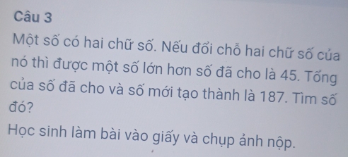 Một số có hai chữ số. Nếu đổi chỗ hai chữ số của 
nó thì được một số lớn hơn số đã cho là 45. Tổng 
của số đã cho và số mới tạo thành là 187. Tìm số 
đó? 
Học sinh làm bài vào giấy và chụp ảnh nộp.