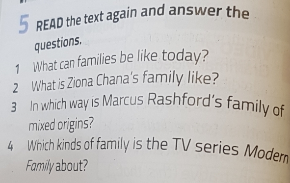 READ the text again and answer the 
questions. 
1 What can families be like today? 
2 What is Ziona Chana's family like? 
3 In which way is Marcus Rashford’s family of 
mixed origins? 
4 Which kinds of family is the TV series Moder 
Family about?