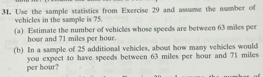 Use the sample statistics from Exercise 29 and assume the number of 
vehicles in the sample is 75. 
(a) Estimate the number of vehicles whose speeds are between 63 miles per
hour and 71 miles per hour. 
(b) In a sample of 25 additional vehicles, about how many vehicles would 
you expect to have speeds between 63 miles per hour and 71 miles
per hour?