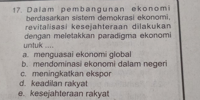 Dalam pembangunan ekonomi
berdasarkan sistem demokrasi ekonomi,
revitalisasi kesejahteraan dilakukan
dengan meletakkan paradigma ekonomi
untuk ....
a. menguasai ekonomi global
b. mendominasi ekonomi dalam negeri
c. meningkatkan ekspor
d. keadilan rakyat
e. kesejahteraan rakyat