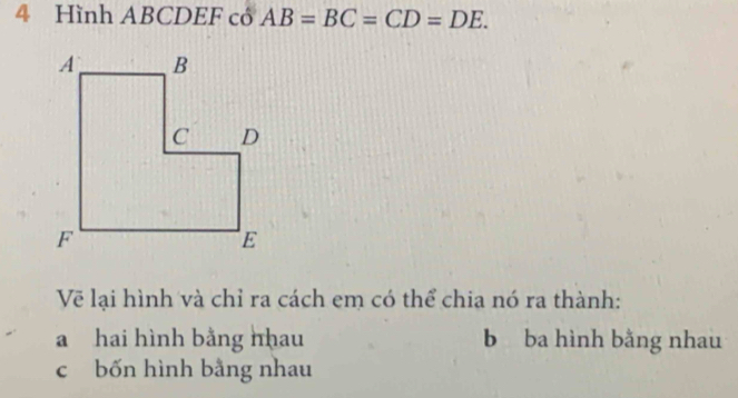 Hình ABCDEF cô AB=BC=CD=DE. 
Vẽ lại hình và chỉ ra cách em có thể chia nó ra thành:
a hai hình bằng nhau b ba hình bằng nhau
c bốn hình bằng nhau