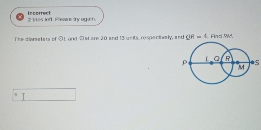Incorrect 
× 2 tries left. Please try again. 
The diameters of odot L and odot M are 20 and 13 units, respectively, and QR=4. Find RM.
S
6