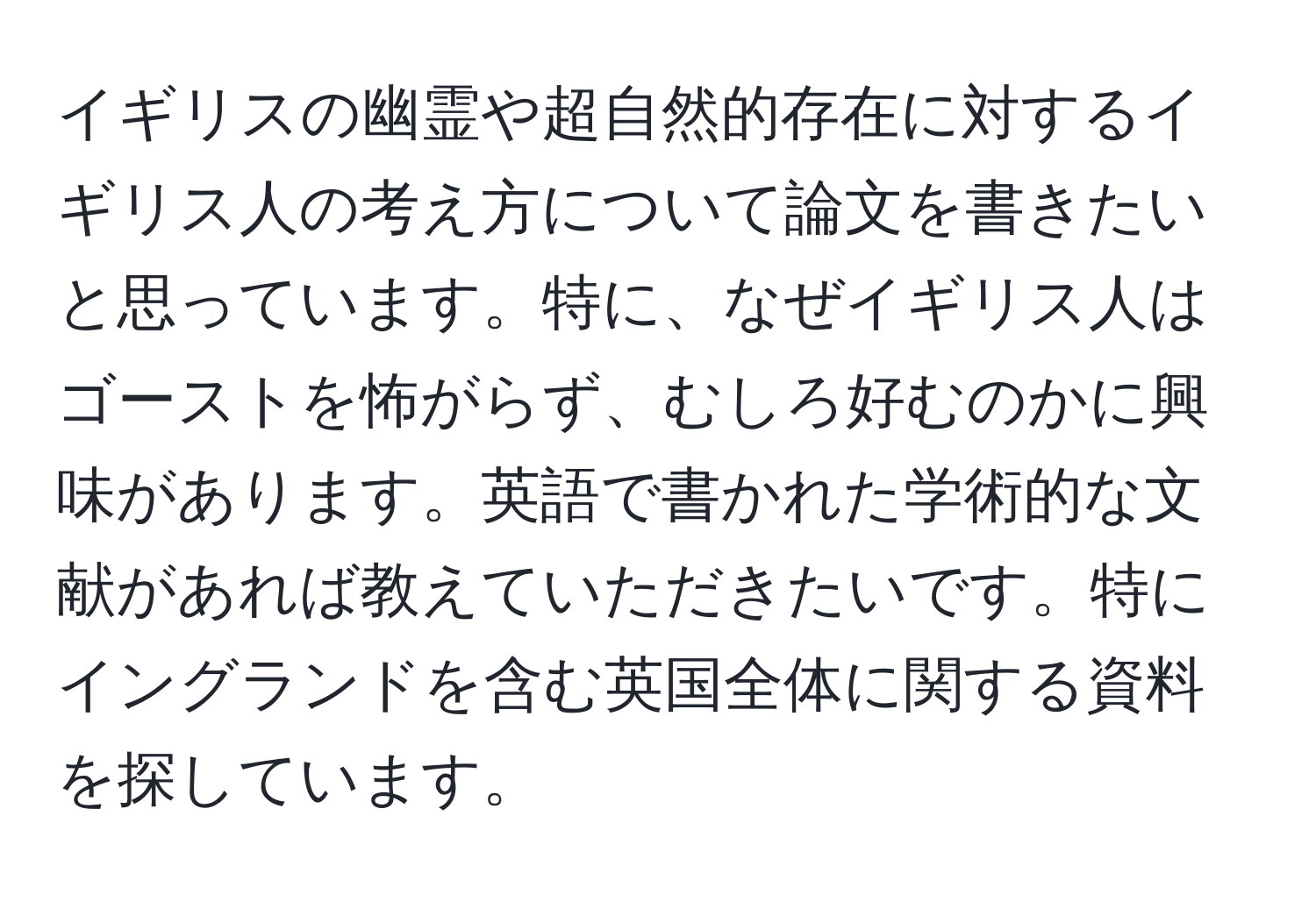 イギリスの幽霊や超自然的存在に対するイギリス人の考え方について論文を書きたいと思っています。特に、なぜイギリス人はゴーストを怖がらず、むしろ好むのかに興味があります。英語で書かれた学術的な文献があれば教えていただきたいです。特にイングランドを含む英国全体に関する資料を探しています。