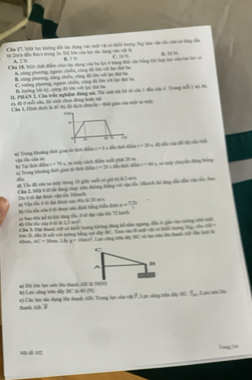 Một lực không đổi tác dụng vào một vật có khổi lrợng fàg làm vận tủc cáa só từng đần
từ 2m/s đến 8m/s trong 3s. Độ lớn của lực tác dụng vào vật là D
A. 2 N B. 5 N C. 10 N
Câu 18. Một chất điểm chịu tác dụng của ba lực ở trung ti cáo bàng khi hợp lực củo loi lợo cố
A. cùng phương, ngược chiều, cùng độ lớu với lạu đớ ba,
B. cùng phương, cùng chiêu, cùng độ lên với lựu thờ ba
C. vuỡng phương, ngược chiều, công độ lớn với lựu thờ tu,
D. hướng hắt ký, cùng độ lớn với lực thứ la.
II. PHÀN 2. Câu trắc nghiệm đáng sai, Thí sinh trú lời từ của 1 đến của 4. Tong mội ý 4ộ 96
c). d) ở mỗi câu, thí sinh chọn đảng hưặc sai
Câu 1. Hình đưới là đồ thị độ dịch chuyển - thời gia của một sơ máy

0 % -∞
a) Trong khoảng thời gian từ thời điểm t=0 =  đến hời đểm t=29s độ đấu của đồ đờị cáo tển
vận tốc của xe.
b) Tại thời điểm t=70x , xe máy cách điểm xất phát 20 m.
c) Trong khoảng thời gian từ thời điểm s=20 1 đến thời đểm t=60s , v này đuyển tộng tằng
t
đ) Tốc độ của xa máy trong 10 giảy cuối có giá trị là 2 min.
Călu 2. Một ô tô tải đang chụy trên đường tháng với vận tốc 1 đh tổ tổng dần đầu vận tủa. Sao
25 ô tố đụt được vận tốc Mkh.
a) Vận tốc ô tố đạt được sa 40n là 20 mit.
) Cia tốc của ở 15 được xác định bằng hiểu thứu a = frac 
c) Sau 60n kể từ khi từng tổc, ô tô đục vận tốc 72 kmh.
đ) Cia tốc của ô tô là 2.5m/v^2.
Cầm 3. Đột tanh AB có khổi lượng không đảng kể nâm ngang, đầo A gin vào tướng thư mất
bàn lễ, đầu B sối với tướng bằng vợi dây BC. Tro váo B một vật có khếi tượng lng, củo AB =
4am, AC=30cm Lây g=10m/s^2. Lực công trên dây BC và lực cán lên tanh AB lần loạt là
a) Độ kớn lực sán lên tanh AB l S0(N)
b) Lựu cũng trên dây BC l 40 (N)
c) Các lực tác dụng lên tanh AB: Trọng lục của vật F, Lực cũng trên dấp BC f_100 Lạc nán ln
thanh AB: overline N
Mi đề 12 Thnng 36