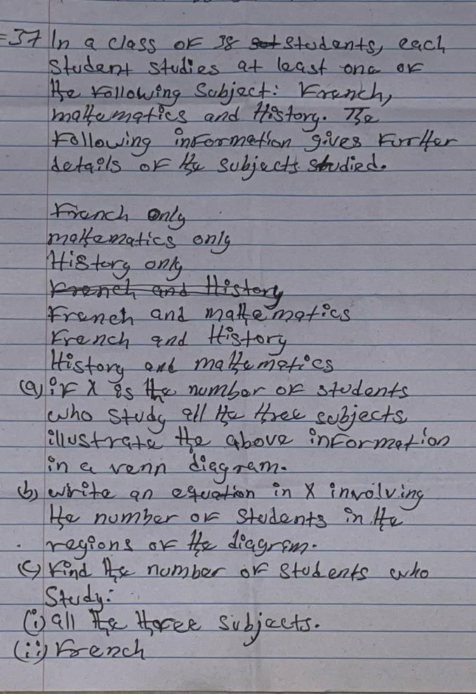 It In a class or 38 students, each
student studies at least ona or
He vollowing Sobject: French,
maktematics and History. Te
following informetion gives ForHer
details or b subjects studied.
frunch only
marematics only
History only
History
French and matemotics
French and History
History and makemeties
()ir X is the number or students
who study all He thee sobjects
allustrate the above information
in a venn diegram.
(b) write an equation in X involving
He number or students in. He
regions or he diagrem.
() kind He number or students who
Study:
Wall h torce subjects.
li rrench